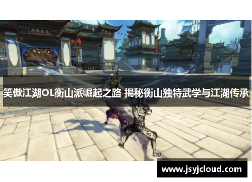 笑傲江湖OL衡山派崛起之路 揭秘衡山独特武学与江湖传承